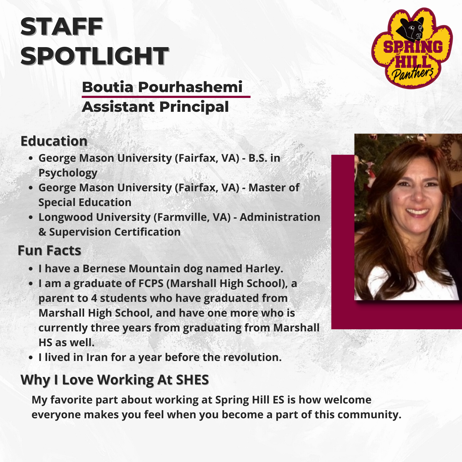Boutia Pourhashemi Assistant Principal George Mason University (Fairfax, VA) - B.S. in Psychology, George Mason University (Fairfax, VA) - Masters of Special Education, & Longwood University (Farmville, VA) - Administration & Supervision Certification -I have a Bernese Mountain dog named Harley. -I am a graduate of FCPS (Marshall High School), a parent to 4 students who have graduated from Marshall High School, and have one more who is currently three years from graduating from Marshall HS as well. -I lived in Iran for a year before the revolution. My favorite part about working at Spring Hill ES is how welcome everyone makes you feel when you become a part of this community.